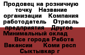 Продовец на розничную точку › Название организации ­ Компания-работодатель › Отрасль предприятия ­ Другое › Минимальный оклад ­ 8 000 - Все города Работа » Вакансии   . Коми респ.,Сыктывкар г.